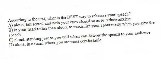 According to the text, what is the BEST way to rehearse your speech?
A) aloud, but seated and with your eyes closed so as to reduce anxiety
B) in your head rather than aloud, to maximize your spontaneity when you give the speech
C) aloud, standing just as you will when you deliver the speech to your audience
D) alone, in a room where you are most comfortable