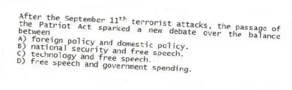 After the September 11<sup>th</sup> terrorist attacks, the passage of the Patriot Act sparked a new debate over the balance between
A) foreign policy and domestic policy.
B) national security and free speech.
C) technology and free speech.
D) free speech and government spending.