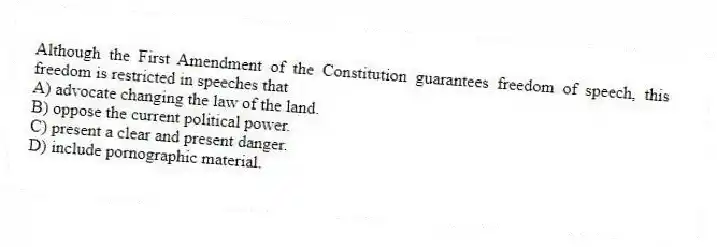 Although the First Amendment of the Constitution guarantees freedom of speech, this freedom is restricted in speeches that
A) advocate changing the law of the land.
B) oppose the current political power.
C) present a clear and present danger.
D) include pornographic material.
