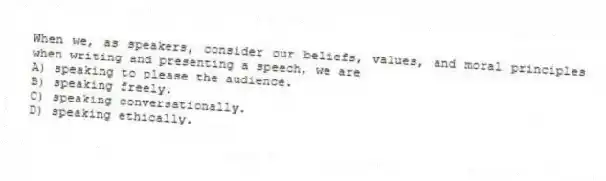 When we, as speakers, consider our beliefs, values, and moral principles when writing and presenting a speech, we are
A) speaking to please the audience.
B) speaking freely.
C) speaking conversationally.
D) speaking ethically.
