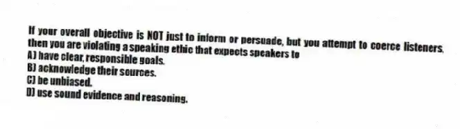 If your overall objective is NOT just to inform or persuade, but you attempt to coerce listeners, then you are violating a speaking ethic that expects speakers to
A) have clear, responsible goals.
B) acknowledge their sources.
C) be unbiased.
D) use sound evidence and reasoning.