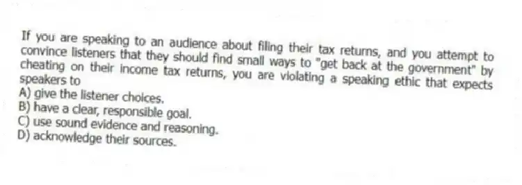 If you are speaking to an audience about filing their tax returns, and you attempt to convince listeners that they should find small ways to "get back at the government" by cheating on their income tax returns, you are violating a speaking ethic that expects speakers to
A) give the listener choices.
B) have a clear, responsible goal.
C) use sound evidence and reasoning.
D) acknowledge their sources.