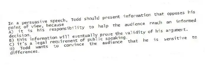 In a persuasive speech, Todd should present information that opposes his point of view, because
A) it is his responsibility to help the audience reach an informed decision.
B) this information will eventually prove the validity of his argument.
C) it's a legal requirement of public speaking.
D) Todd wants to convince the audience that he is sensitive to differences.