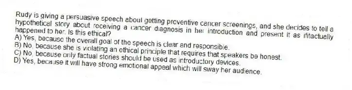 Rudy is giving a persuasive speech about getting preventive cancer screenings, and she decides to tell a hypothetical story about receiving a cancer diagnosis in her introduction and present it as ifitactually happened to her. Is this ethical?
A) Yes, because the overall goal of the speech is clear and responsible.
B) No, because she is violating an ethical principle that requires that speakers be honest.
C) No, because only factual stories should be used as introductory devices.
D) Yes, because it will have strong emotional appeal which will sway her audience.