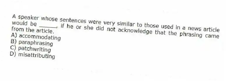 A speaker whose sentences were very similar to those used in a news article would be _____, if he or she did not acknowledge that the phrasing came from the article.
A) accommodating
B) paraphrasing
C) patchwriting
D) misattributing