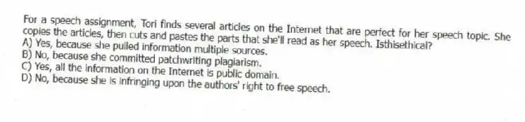 For a speech assignment, Tori finds several articles on the Internet that are perfect for her speech topic. She copies the articles, then cuts and pastes the parts that she'll read as her speech. Isthisethical?
A) Yes, because she pulled information multiple sources.
B) No, because she committed patchwriting plagiarism.
C) Yes, all the information on the Internet is public domain.
D) No, because she is infringing upon the authors' right to free speech.