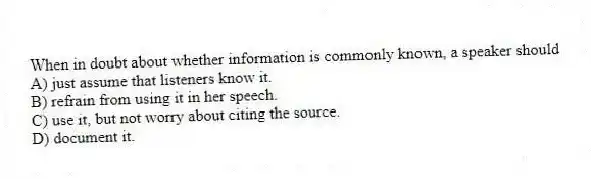 When in doubt about whether information is commonly known, a speaker should
A) just assume that listeners know it.
B) refrain from using it in her speech.
C) use it, but not worry about citing the source.
D) document it.