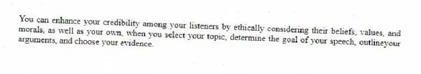 You can enhance your credibility among your listeners by ethically considering their beliefs, values, and morals, as well as your own, when you select your topic, determine the goal of your speech, outlineyour arguments, and choose your evidence.