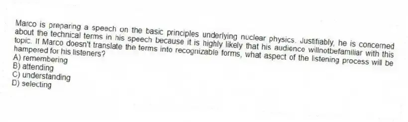 Marco is preparing a speech on the basic principles underlying nuclear physics. Justifiably, he is concerned about the technical terms in his speech because it is highly likely that his audience willnotbefamiliar with this topic. If Marco doesn't translate the terms into recognizable forms, what aspect of the listening process will be hampered for his listeners?
A) remembering
B) attending
C) understanding
D) selecting