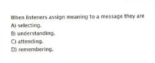 When listeners assign meaning to a message they are
A) selecting.
B) understanding.
C) attending.
D) remembering.