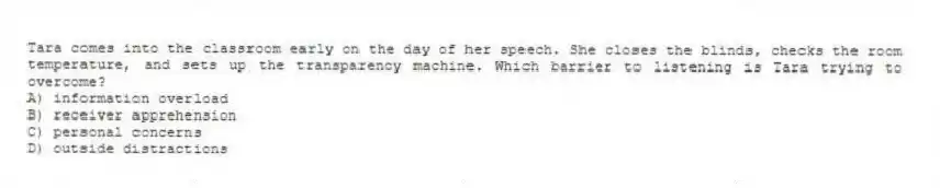 Tara comes into the classroom early on the day of her speech. She closes the blinds, checks the room temperature, and sets up the transparency machine. Which barrier to listening is Tara trying to overcome?
A) information overload
B) receiver apprehension
C) personal concerns
D) outside distractions