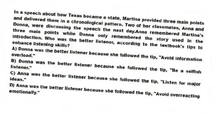 In a speech about how Texas became a state, Martina provided three main points and delivered them in a chronological pattern. Two of her classmates, Anna and Donna, were discussing the speech the next day.Anna remembered Martina's three main points while Donna only remembered the story used in the introduction. Who was the better listener, according to the textbook's tips to enhance listening skills?
A) Donna was the better listener because she followed the tip, "Avoid information overload."
B) Donna was the better listener because she followed the tip, "Be a selfish listener."
C) Anna was the better listener because she followed the tip, "Listen for major ideas."
D) Anna was the better listener because she followed the tip, "Avoid overreacting emotionally."