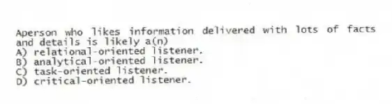 Aperson who likes information delivered with lots of facts and details is likely a(n)
A) relational-oriented listener.
B) analytical-oriented listener.
C) task-oriented listener.
D) critical-oriented listener.