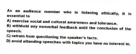 As an audience member who is listening ethically, it is essential to
A) exercise social and cultural awareness and tolerance.
B) withhold any nonverbal feedback until the conclusion of the speech.
C) refrain from questioning the speaker's facts.
D) avoid attending speeches with topics you have no interest in.