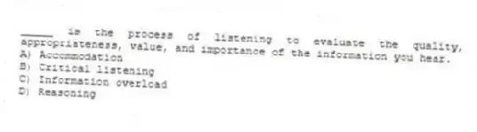_____ is the process of listening to evaluate the quality, appropriateness, value, and importance of the information you hear.
A) Accommodation
B) Critical listening
C) Information overload
D) Reasoning