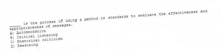 _____ is the process of using a method or standards to evaluate the effectiveness and appropriateness of messages.
A) Accommodation
B) Critical listening
C) Rhetorical criticism
D) Reasoning