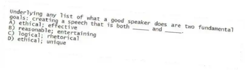 Underlying any list of what a good speaker does are two fundamental goals: creating a speech that is both _____ and _____.
A) ethical; effective
B) reasonable; entertaining
C) logical; rhetorical
D) ethical; unique