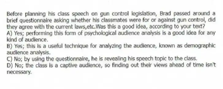 Before planning his class speech on gun control legislation, Brad passed around a brief questionnaire asking whether his classmates were for or against gun control, did they agree with the current laws,etc.Was this a good idea, according to your text?
A) Yes; performing this form of psychological audience analysis is a good idea for any kind of audience.
B) Yes; this is a useful technique for analyzing the audience, known as demographic audience analysis.
C) No; by using the questionnaire, he is revealing his speech topic to the class.
D) No; the class is a captive audience, so finding out their views ahead of time isn't necessary.