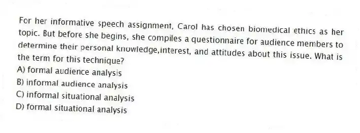 For her informative speech assignment, Carol has chosen biomedical ethics as her topic. But before she begins, she compiles a questionnaire for audience members to determine their personal knowledge,interest, and attitudes about this issue. What is the term for this technique?
A) formal audience analysis
B) informal audience analysis
C) informal situational analysis
D) formal situational analysis