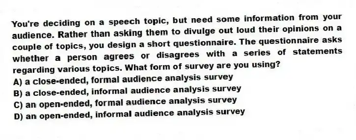 You're deciding on a speech topic, but need some information from your audience. Rather than asking them to divulge out loud their opinions on a couple of topics, you design a short questionnaire. The questionnaire asks whether a person agrees or disagrees with a series of statements regarding various topics. What form of survey are you using?
A) a close-ended, formal audience analysis survey
B) a close-ended, informal audience analysis survey
C) an open-ended, formal audience analysis survey
D) an open-ended, informal audience analysis survey