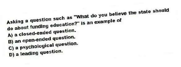 Asking a question such as "What do you believe the state should do about funding education?" is an example of
A) a closed-ended question.
B) an open-ended question.
C) a psychological question.
D) a leading question.