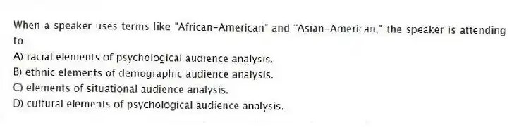 When a speaker uses terms like "African-American" and "Asian-American," the speaker is attending to
A) racial elements of psychological audience analysis.
B) ethnic elements of demographic audience analysis.
C) elements of situational audience analysis.
D) cultural elements of psychological audience analysis.