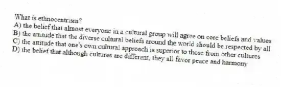 What is ethnocentrism?
A) the belief that almost everyone in a cultural group will agree on core beliefs and values
B) the attitude that the diverse cultural beliefs around the world should be respected by all
C) the attitude that one's own cultural approach is superior to those from other cultures
D) the belief that although cultures are different, they all favor peace and harmony