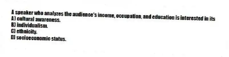 A speaker who analyzes the audience's income, occupation, and education is interested in its
A) cultural awareness.
B) individualism.
C) ethnicity.
D) socioeconomic status.
