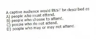 A captive audience would BEST be described as
A) people who must attend.
B) people who choose to attend.
C) people who do not attend.
D) people who may or may not attend.