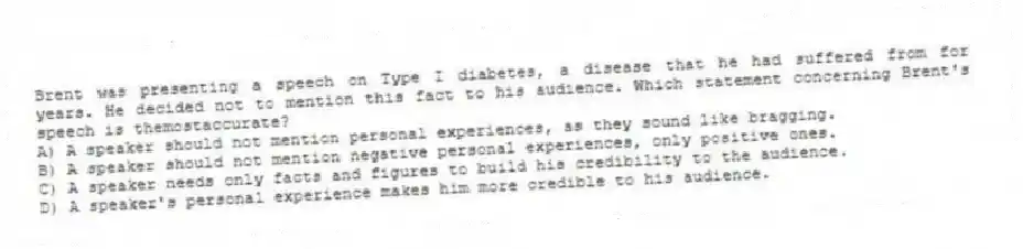 Brent was presenting a speech on Type I diabetes, a disease that he had suffered from for years. He decided not to mention this fact to his audience. Which statement concerning Brent's speech is themostaccurate?
A) A speaker should not mention personal experiences, as they sound like bragging.
B) A speaker should not mention negative personal experiences, only positive ones.
C) A speaker needs only facts and figures to build his credibility to the audience.
D) A speaker's personal experience makes him more credible to his audience.
