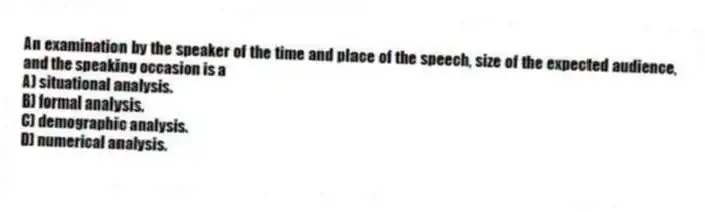 An examination by the speaker of the time and place of the speech, size of the expected audience, and the speaking occasion is a
A) situational analysis.
B) formal analysis.
C) demographic analysis.
D) numerical analysis.