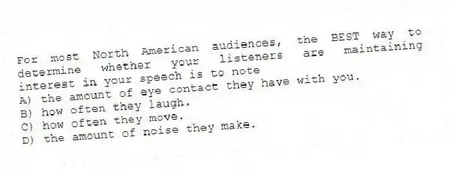 For most North American audiences, the BEST way to determine whether your listeners are maintaining interest in your speech is to note
A) the amount of eye contact they have with you.
B) how often they laugh.
C) how often they move.
D) the amount of noise they make.