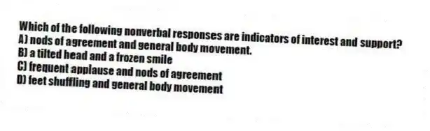 Which of the following nonverbal responses are indicators of interest and support?
A) nods of agreement and general body movement.
B) a tilted head and a frozen smile
C) frequent applause and nods of agreement
D) feet shuffling and general body movement