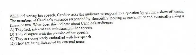 While delivering her speech, Candice asks the audience to respond to a question by giving a show of hands. The members of Candice's audience responded by sheepishly looking at one another and eventuallyraising a finger or two. What does this indicate about Candice's audience?
A) They lack interest and enthusiasm in her speech.
B) They disagree with the premise of her speech.
C) They are completely enthralled with her speech.
D) They are being distracted by external noise.