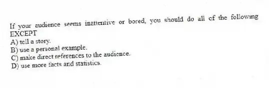 If your audience seems inattentive or bored, you should do all of the following EXCEPT
A) tell a story.
B) use a personal example.
C) make direct references to the audience.
D) use more facts and statistics.