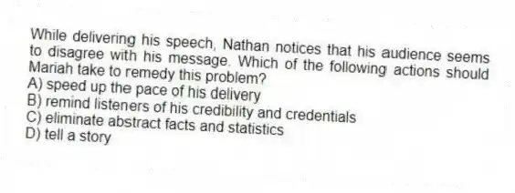 While delivering his speech, Nathan notices that his audience seems to disagree with his message. Which of the following actions should Mariah take to remedy this problem?
A) speed up the pace of his delivery
B) remind listeners of his credibility and credentials
C) eliminate abstract facts and statistics
D) tell a story