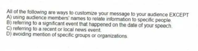 All of the following are ways to customize your message to your audience EXCEPT
A) using audience members' names to relate information to specific people.
B) referring to a significant event that happened on the date of your speech.
C) referring to a recent or local news event.
D) avoiding mention of specific groups or organizations.