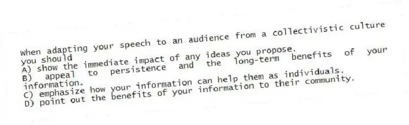 When adapting your speech to an audience from a collectivistic culture you should
A) show the immediate impact of any ideas you propose.
B) appeal to persistence and the long-term benefits of your information.
C) emphasize how your information can help them as individuals.
D) point out the benefits of your information to their community.