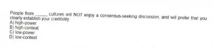 People from _____ cultures will NOT enjoy a consensus-seeking discussion, and will prefer that you clearly establish your credibility.
A) high-power
B) high-context
C) low-power
D) low-context