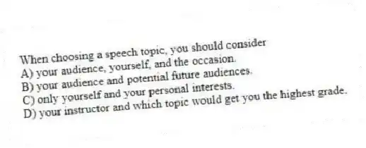 When choosing a speech topic, you should consider
A) your audience, yourself, and the occasion.
B) your audience and potential future audiences.
C) only yourself and your personal interests.
D) your instructor and which topic would get you the highest grade.