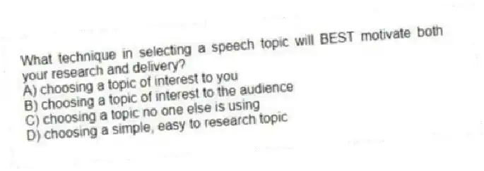 What technique in selecting a speech topic will BEST motivate both your research and delivery?
A) choosing a topic of interest to you
B) choosing a topic of interest to the audience
C) choosing a topic no one else is using
D) choosing a simple, easy to research topic