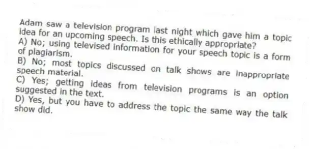 Adam saw a television program last night which gave him a topic idea for an upcoming speech. Is this ethically appropriate?
A) No; using televised information for your speech topic is a form of plagiarism.
B) No; most topics discussed on talk shows are inappropriate speech material.
C) Yes; getting ideas from television programs is an option suggested in the text.
D) Yes, but you have to address the topic the same way the talk show did.
