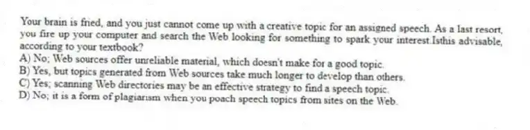 Your brain is fried, and you just cannot come up with a creative topic for an assigned speech. As a last resort, you fire up your computer and search the Web looking for something to spark your interest.Isthis advisable, according to your textbook?
A) No; Web sources offer unreliable material, which doesn't make for a good topic.
B) Yes, but topics generated from Web sources take much longer to develop than others.
C) Yes; scanning Web directories may be an effective strategy to find a speech topic.
D) No; it is a form of plagiarism when you poach speech topics from sites on the Web.