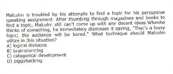Malcolm is troubled by his attempts to find a topic for his persuasive speaking assignment. After thumbing through magazines and books to find a topic, Malcolm still can't come up with any decent ideas.Whenhe thinks of something, he immediately dismisses it saying, "That's a lousy topic; the audience will be bored." What technique should Malcolm utilize in this situation?
A) logical divisions
B) brainstorming
C) categorical development
D) piggybacking
