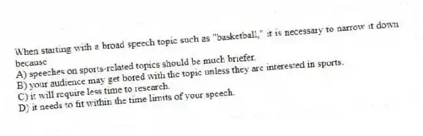 When starting with a broad speech topic such as "basketball," it is necessary to narrow it down because
A) speeches on sports-related topics should be much briefer.
B) your audience may get bored with the topic unless they are interested in sports.
C) it will require less time to research.
D) it needs to fit within the time limits of your speech.