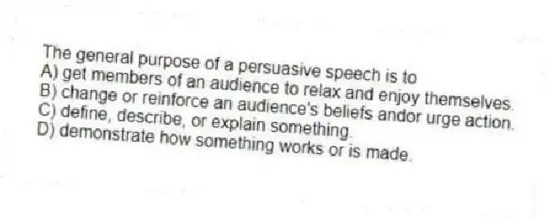 The general purpose of a persuasive speech is to
A) get members of an audience to relax and enjoy themselves.
B) change or reinforce an audience's beliefs andor urge action.
C) define, describe, or explain something.
D) demonstrate how something works or is made.