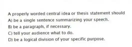 A properly worded central idea or thesis statement should
A) be a single sentence summarizing your speech.
B) be a paragraph, if necessary.
C) tell your audience what to do.
D) be a logical division of your specific purpose.