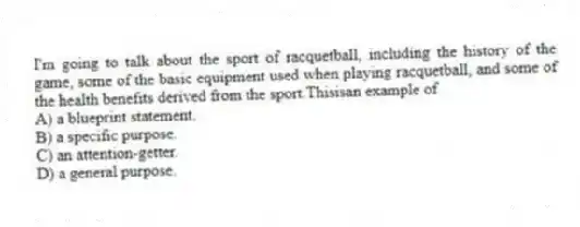 I'm going to talk about the sport of racquetball, including the history of the game, some of the basic equipment used when playing racquetball, and some of the health benefits derived from the sport.Thisisan example of
A) a blueprint statement.
B) a specific purpose.
C) an attention-getter.
D) a general purpose.