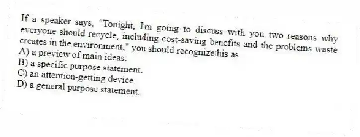 If a speaker says, "Tonight, I'm going to discuss with you two reasons why everyone should recycle, including cost-saving benefits and the problems waste creates in the environment," you should recognizethis as
A) a preview of main ideas.
B) a specific purpose statement.
C) an attention-getting device.
D) a general purpose statement.