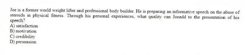 Joe is a former world weight lifter and professional body builder. He is preparing an informative speech on the abuse of steroids in physical fitness. Through his personal experiences, what quality can Joeadd to the presentation of his speech?
A) satisfaction
B) motivation
C) credibility
D) persuasion